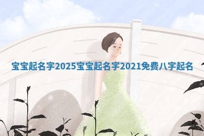 宝宝起名字2025 宝宝起名字2021免费八字起名